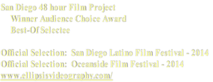 San Diego 48 hour Film Project
     Winner Audience Choice Award 
     Best-Of Selectee

Official Selection:  San Diego Latino Film Festival - 2014
Official Selection:  Oceanside Film Festival - 2014
www.ellipsisvideography.com/