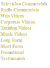 Television Commercials
Radio Commercials
Web Videos
Corporate Videos
Training Videos
Music Videos
Long Form
Short Form
Promotional 
Testimonials
