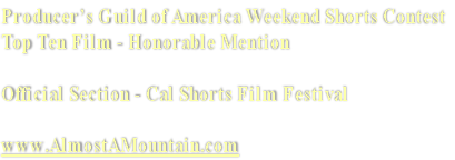 Producer’s Guild of America Weekend Shorts Contest
Top Ten Film - Honorable Mention

Official Section - Cal Shorts Film Festival

www.AlmostAMountain.com