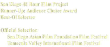 San Diego 48 Hour Film Project
Runner-Up: Audience Choice Award 
Best-Of Selectee

Official Selection  
      San Diego Asian Film Foundation Film Festival
      Temecula Valley International Film Festival 